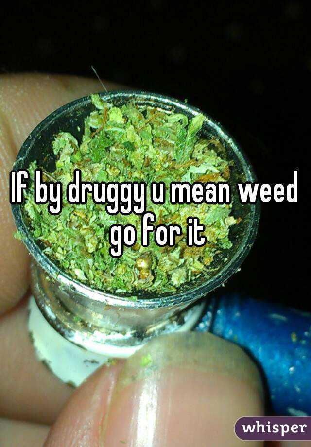 If by druggy u mean weed go for it