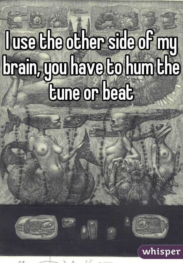 I use the other side of my brain, you have to hum the tune or beat