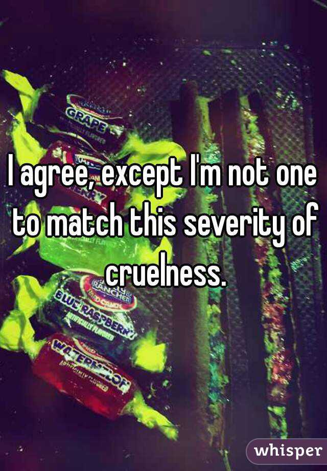 I agree, except I'm not one to match this severity of cruelness.