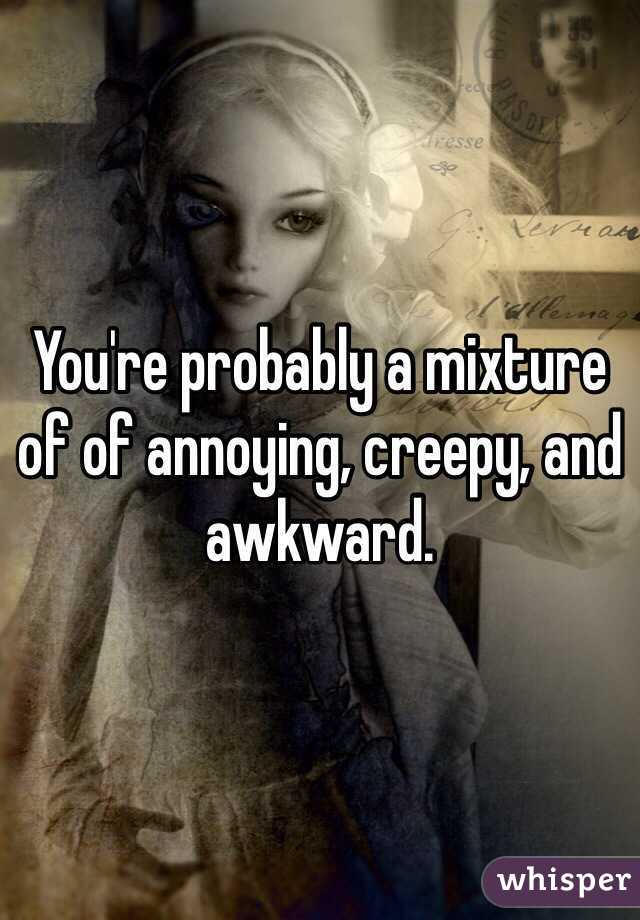 You're probably a mixture of of annoying, creepy, and awkward.