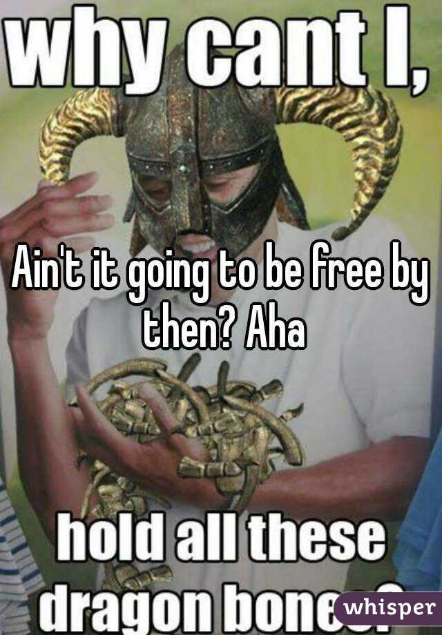 Ain't it going to be free by then? Aha
