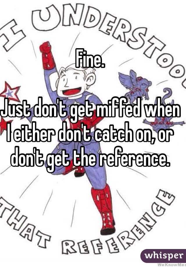 Fine. 

Just don't get miffed when I either don't catch on, or don't get the reference.