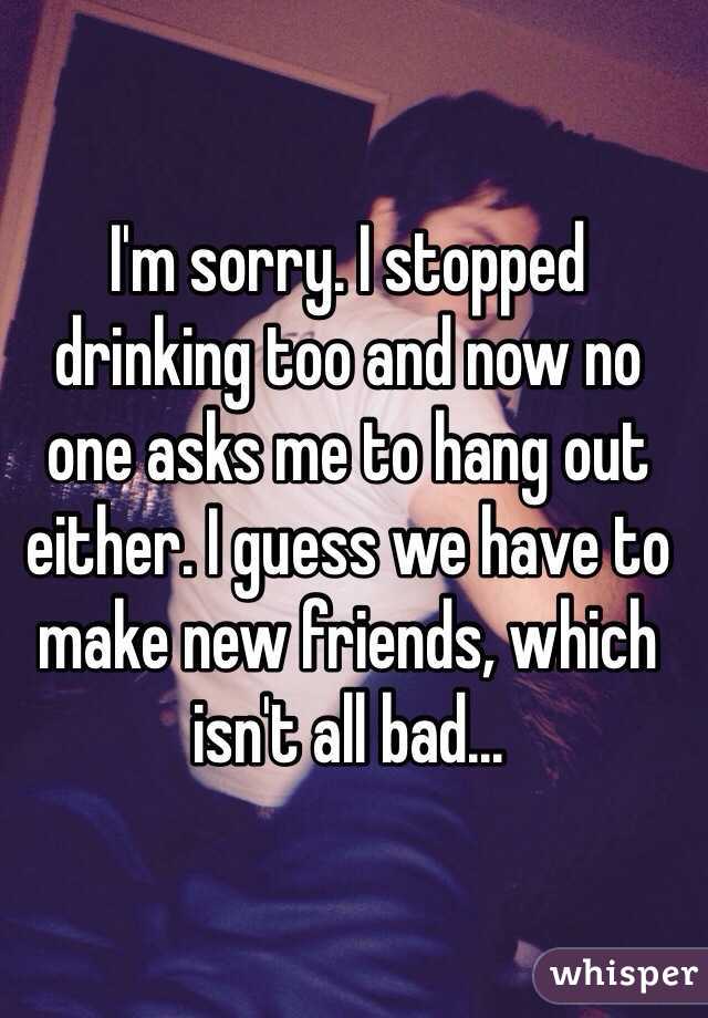 I'm sorry. I stopped drinking too and now no one asks me to hang out either. I guess we have to make new friends, which isn't all bad...