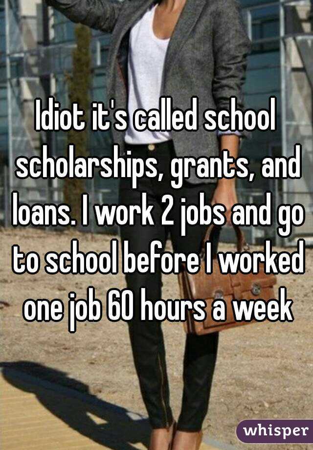 Idiot it's called school scholarships, grants, and loans. I work 2 jobs and go to school before I worked one job 60 hours a week