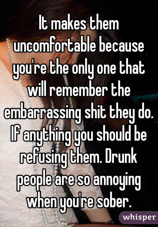 It makes them uncomfortable because you're the only one that will remember the embarrassing shit they do. If anything you should be refusing them. Drunk people are so annoying when you're sober.