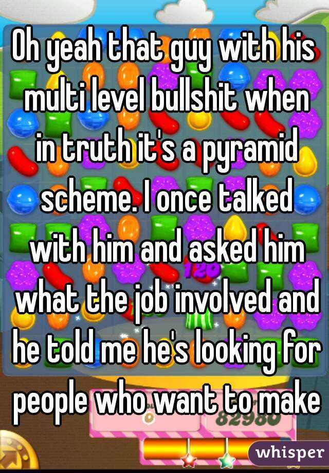 Oh yeah that guy with his multi level bullshit when in truth it's a pyramid scheme. I once talked with him and asked him what the job involved and he told me he's looking for people who want to make