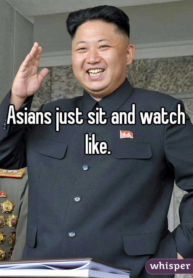 Asians just sit and watch like.