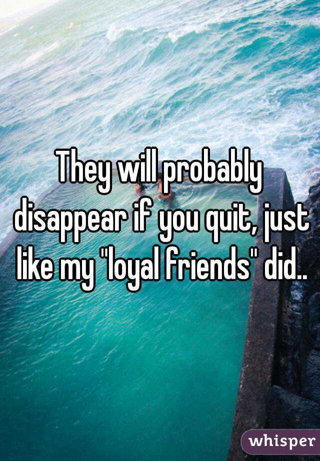 They will probably disappear if you quit, just like my "loyal friends" did..