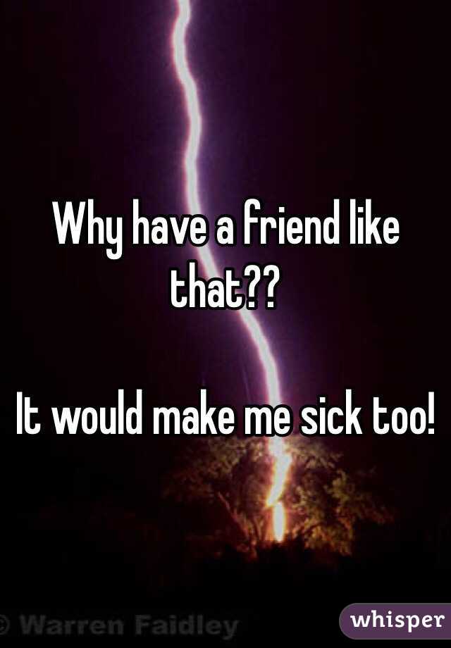 Why have a friend like that??

It would make me sick too!
