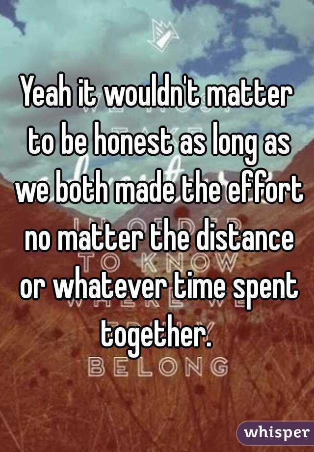Yeah it wouldn't matter to be honest as long as we both made the effort no matter the distance or whatever time spent together. 