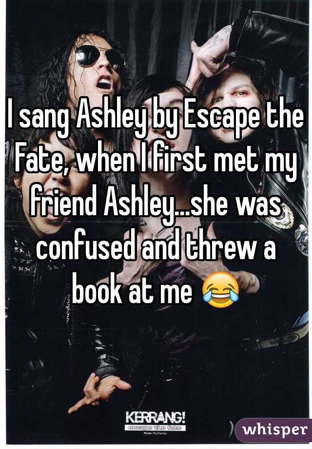 I sang Ashley by Escape the Fate, when I first met my friend Ashley...she was confused and threw a book at me 😂