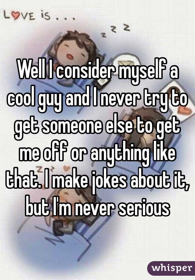 Well I consider myself a cool guy and I never try to get someone else to get me off or anything like that. I make jokes about it, but I'm never serious