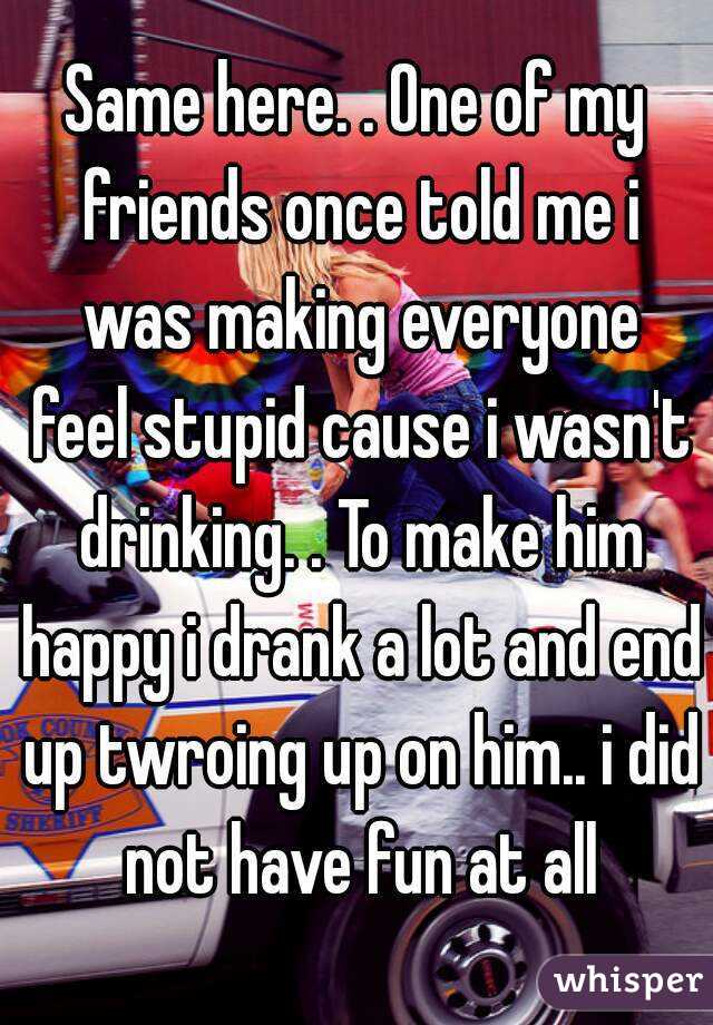 Same here. . One of my friends once told me i was making everyone feel stupid cause i wasn't drinking. . To make him happy i drank a lot and end up twroing up on him.. i did not have fun at all
