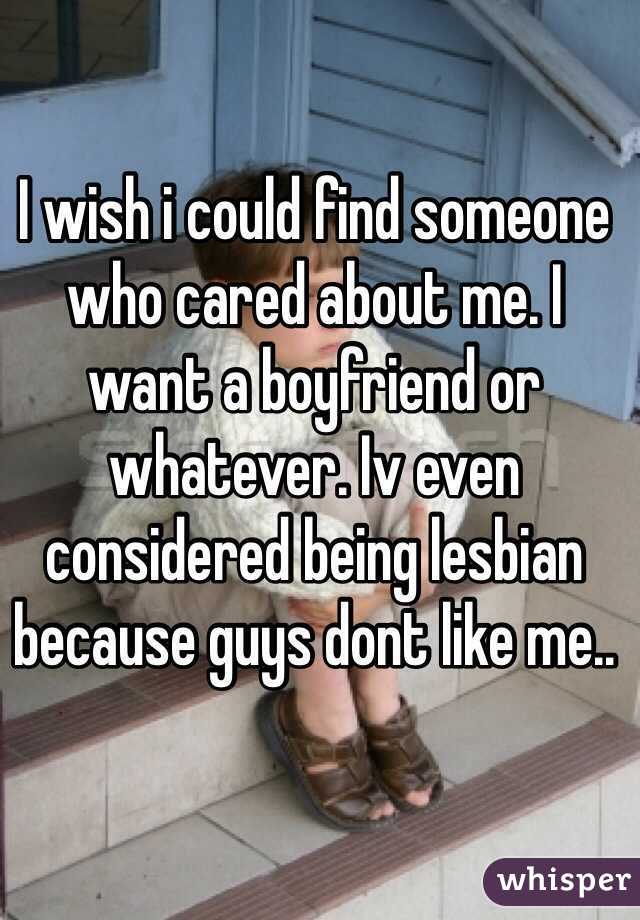 I wish i could find someone who cared about me. I want a boyfriend or whatever. Iv even considered being lesbian because guys dont like me..