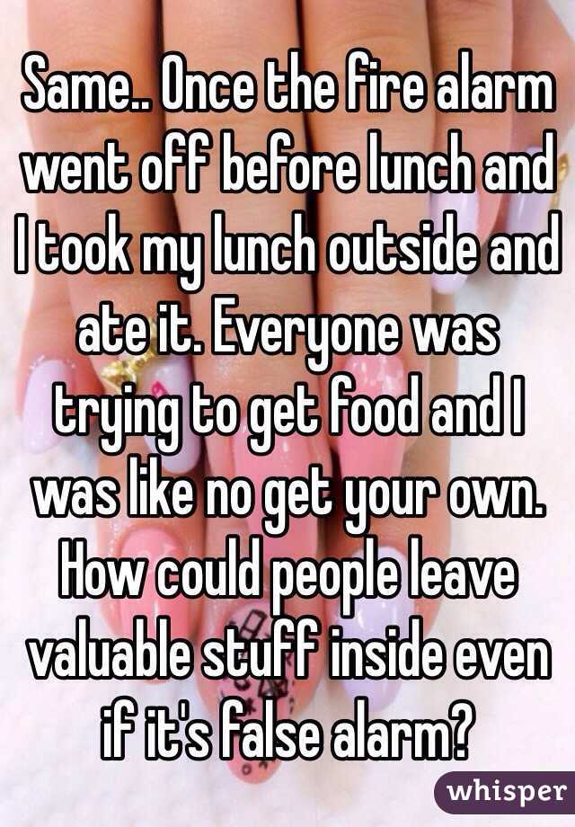 Same.. Once the fire alarm went off before lunch and I took my lunch outside and ate it. Everyone was trying to get food and I was like no get your own. How could people leave valuable stuff inside even if it's false alarm?