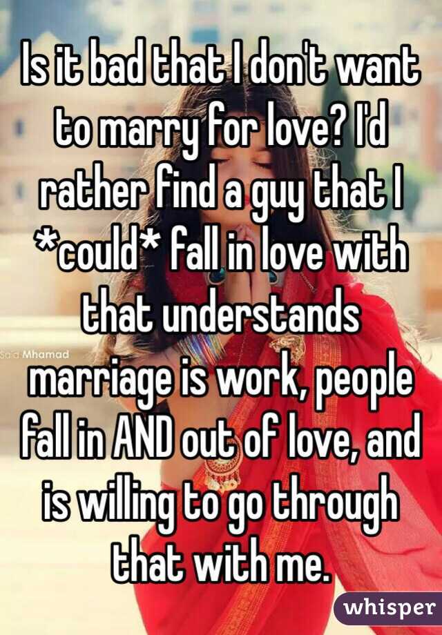Is it bad that I don't want to marry for love? I'd rather find a guy that I *could* fall in love with that understands marriage is work, people fall in AND out of love, and is willing to go through that with me.