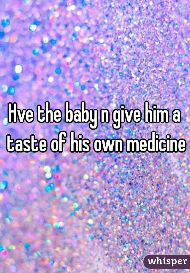 Hve the baby n give him a taste of his own medicine
