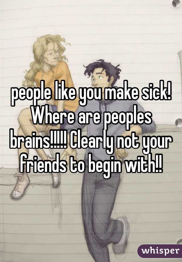 people like you make sick! Where are peoples brains!!!!! Clearly not your friends to begin with!!