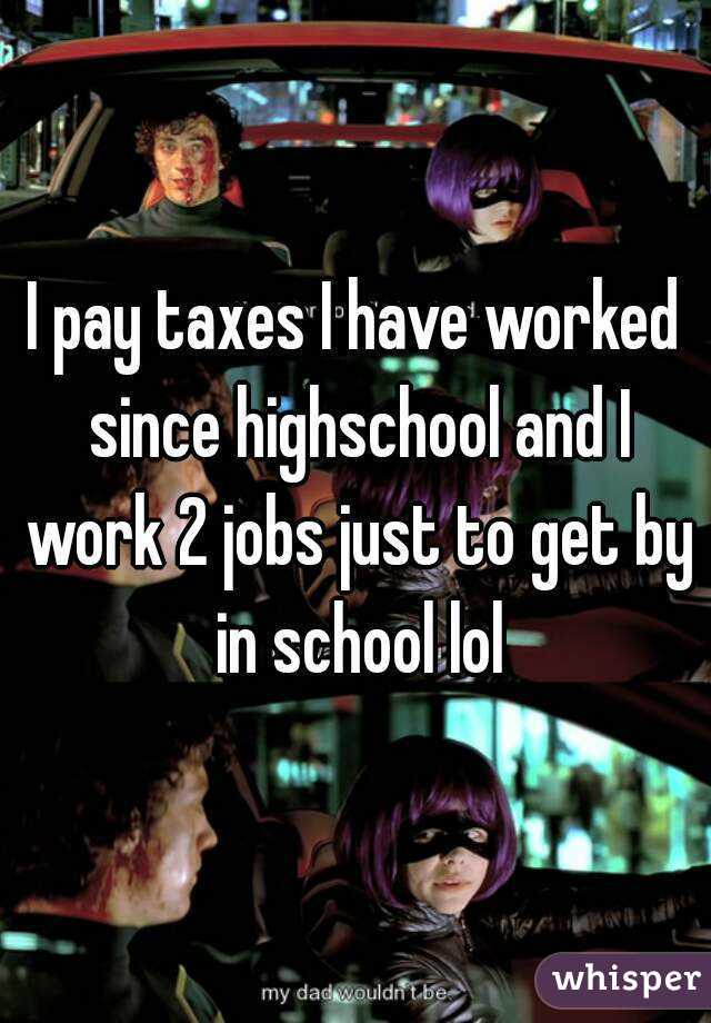 I pay taxes I have worked since highschool and I work 2 jobs just to get by in school lol