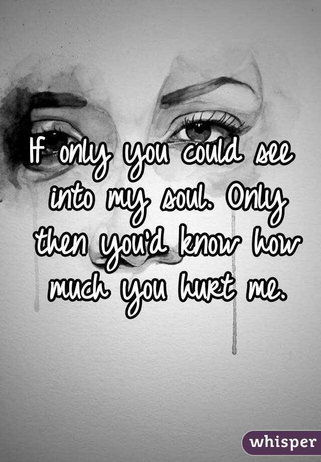 If only you could see into my soul. Only then you'd know how much you hurt me.