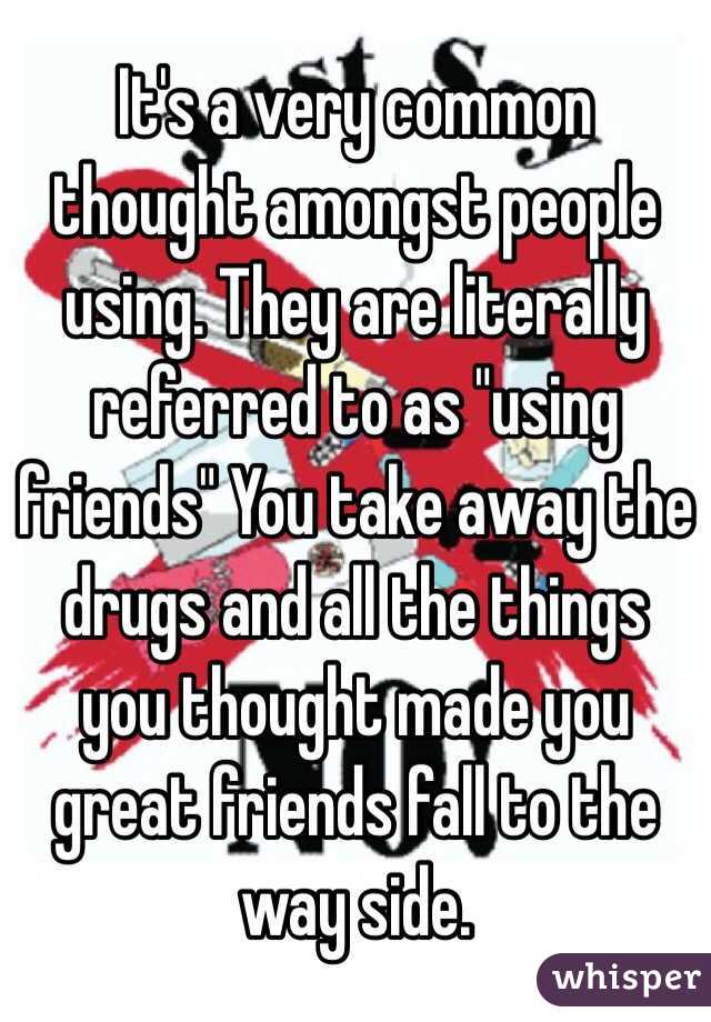 It's a very common thought amongst people using. They are literally referred to as "using friends" You take away the drugs and all the things you thought made you great friends fall to the way side.  