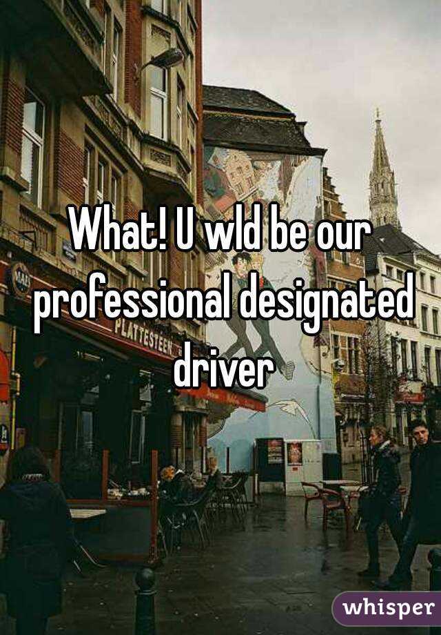 What! U wld be our professional designated driver