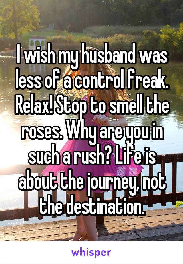 I wish my husband was less of a control freak. Relax! Stop to smell the roses. Why are you in such a rush? Life is about the journey, not the destination.