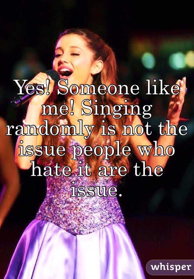 Yes! Someone like me! Singing randomly is not the issue people who hate it are the issue.