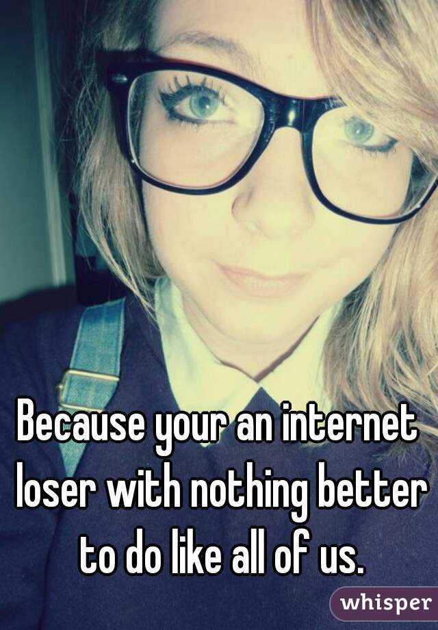 Because your an internet loser with nothing better to do like all of us.