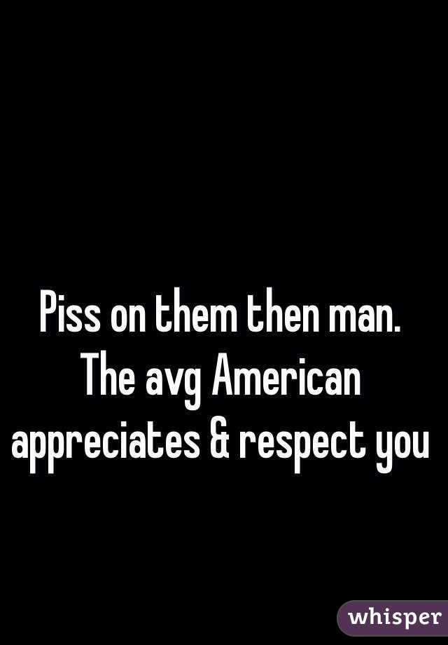 Piss on them then man. The avg American appreciates & respect you