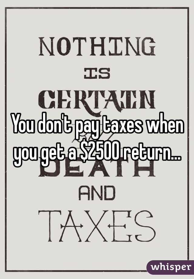 You don't pay taxes when you get a $2500 return...