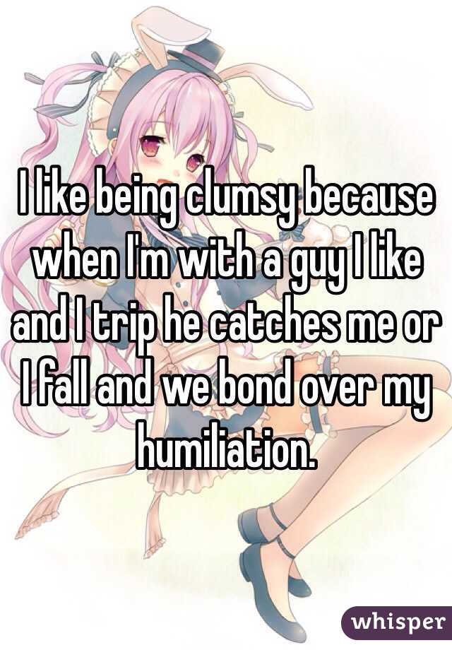 I like being clumsy because when I'm with a guy I like and I trip he catches me or I fall and we bond over my humiliation. 