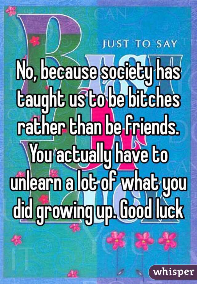 No, because society has taught us to be bitches rather than be friends. You actually have to unlearn a lot of what you did growing up. Good luck 