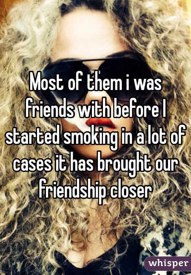 Most of them i was friends with before I started smoking in a lot of cases it has brought our friendship closer