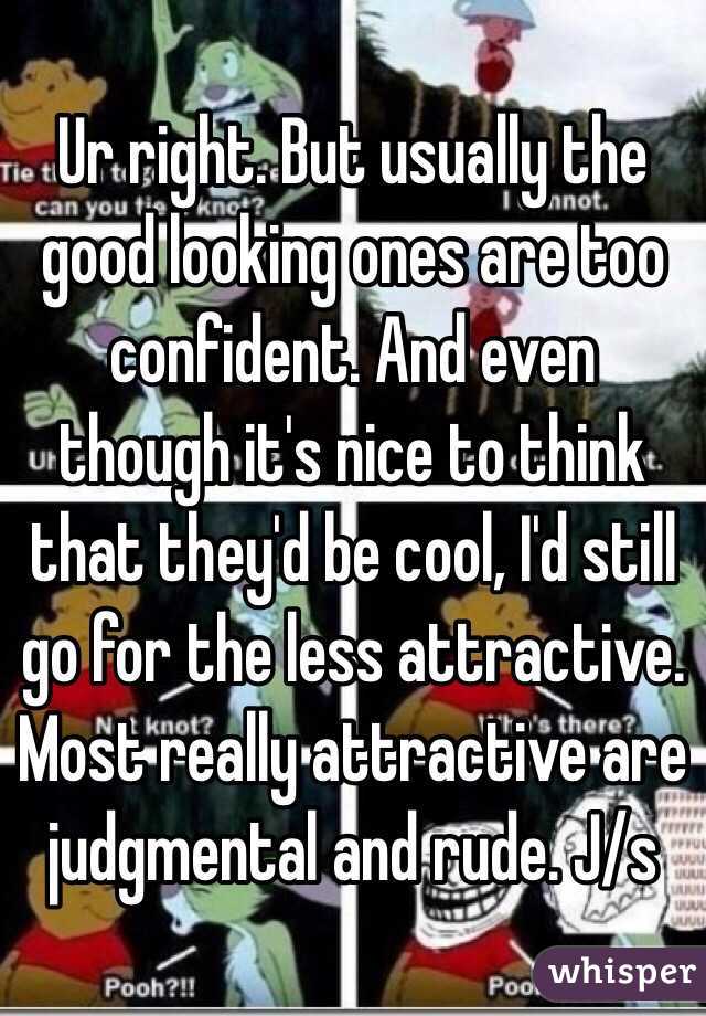 Ur right. But usually the good looking ones are too confident. And even though it's nice to think that they'd be cool, I'd still go for the less attractive. Most really attractive are judgmental and rude. J/s