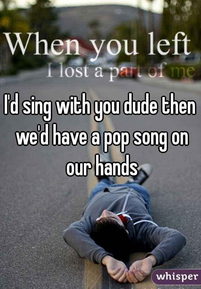 I'd sing with you dude then we'd have a pop song on our hands