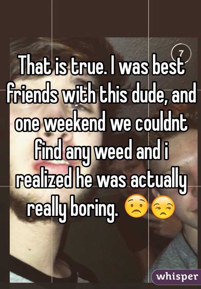 That is true. I was best friends with this dude, and one weekend we couldnt find any weed and i realized he was actually really boring. 😟😒