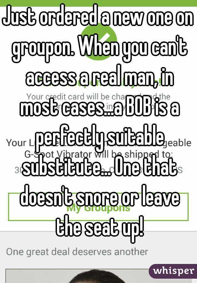Just ordered a new one on groupon. When you can't access a real man, in most cases...a BOB is a perfectly suitable substitute... One that doesn't snore or leave the seat up!