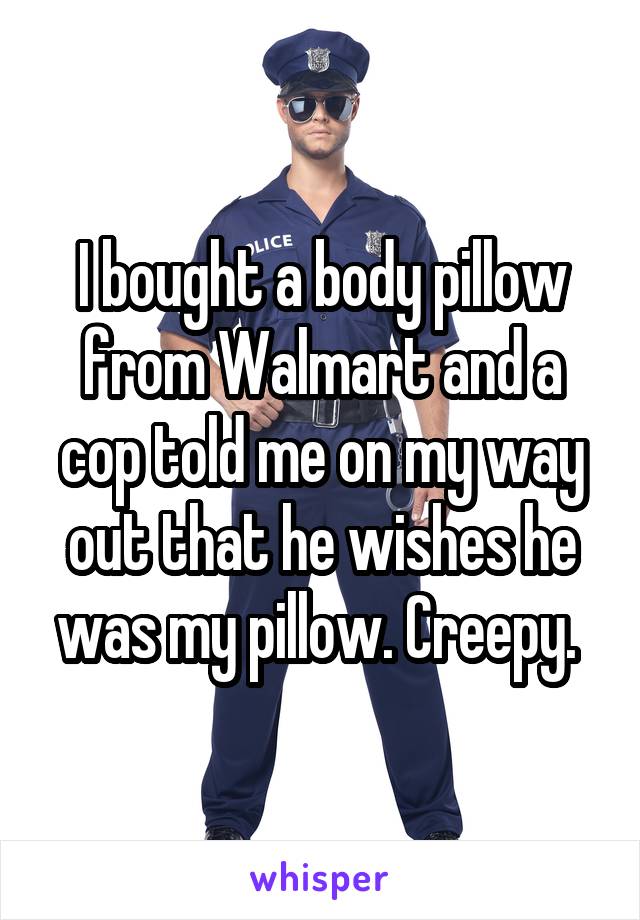 I bought a body pillow from Walmart and a cop told me on my way out that he wishes he was my pillow. Creepy. 