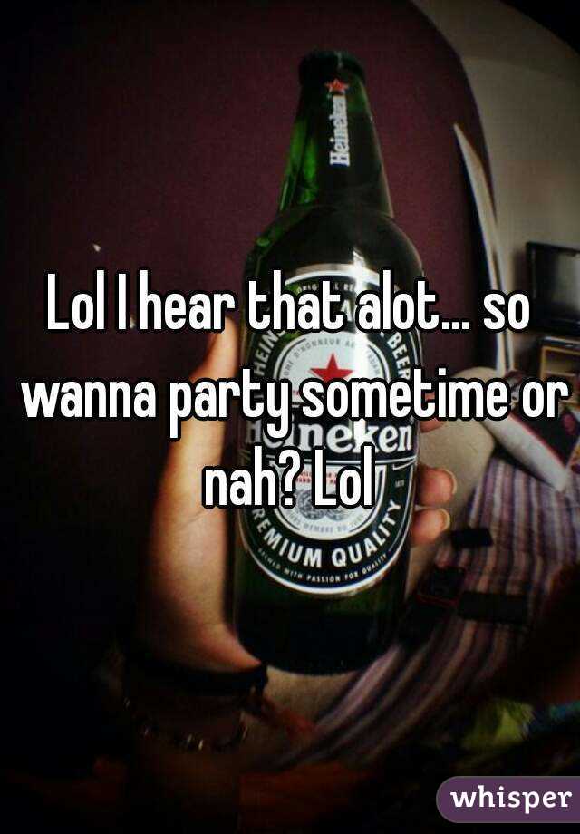Lol I hear that alot... so wanna party sometime or nah? Lol 
