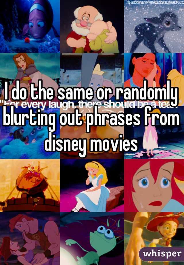 I do the same or randomly blurting out phrases from disney movies