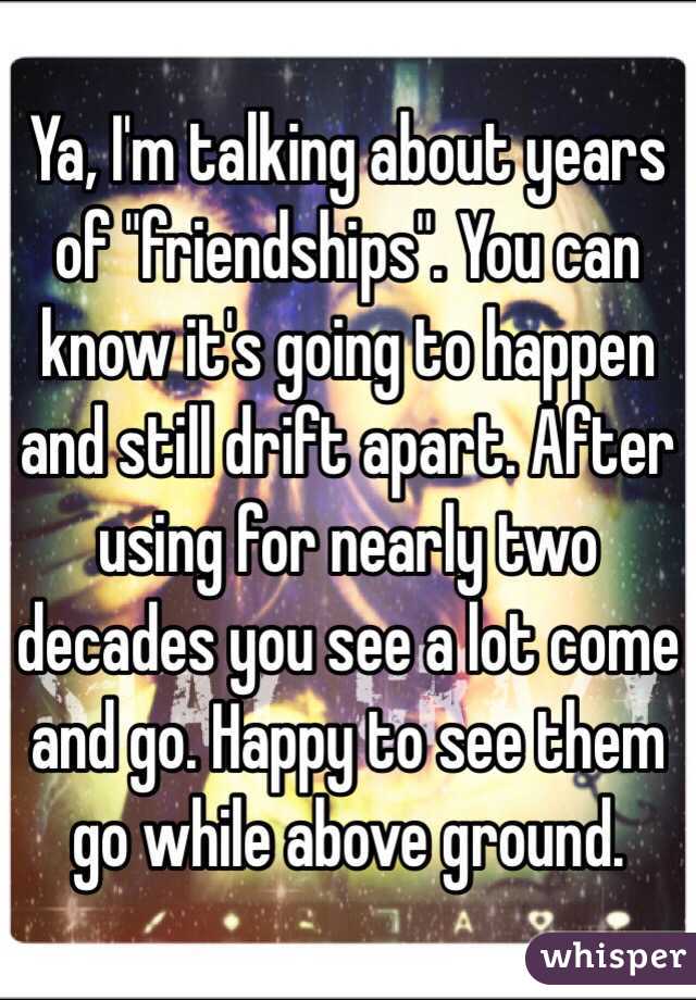 Ya, I'm talking about years of "friendships". You can know it's going to happen and still drift apart. After using for nearly two decades you see a lot come and go. Happy to see them go while above ground. 