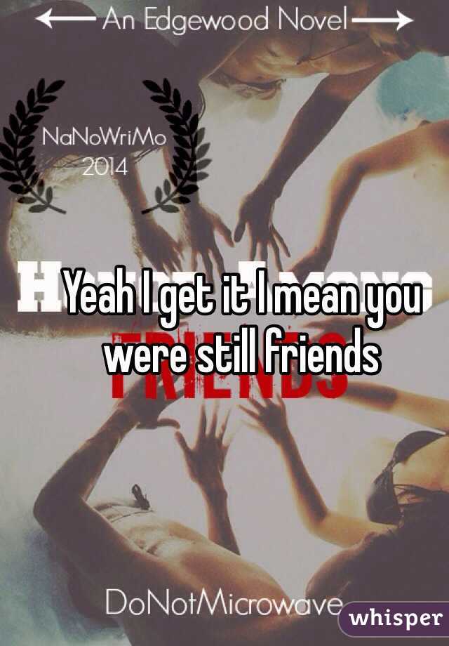 Yeah I get it I mean you were still friends