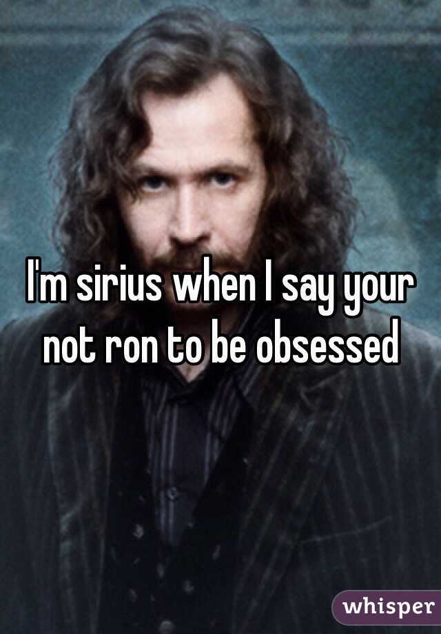 I'm sirius when I say your not ron to be obsessed