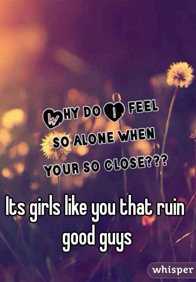Its girls like you that ruin good guys