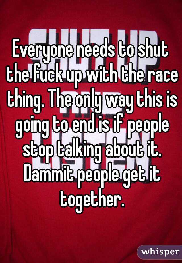 Everyone needs to shut the fuck up with the race thing. The only way this is going to end is if people stop talking about it. Dammit people get it together.