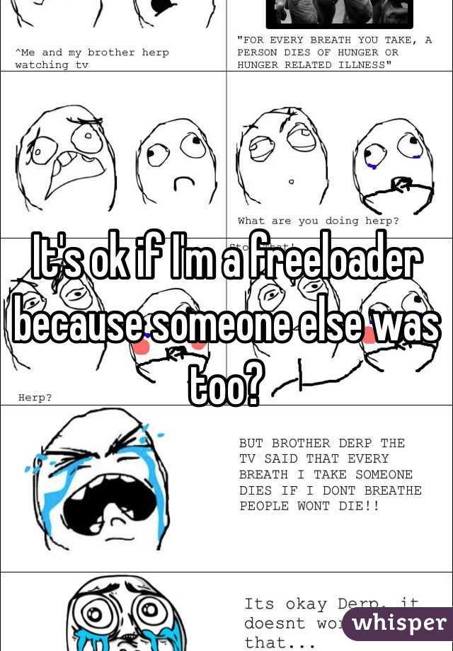 It's ok if I'm a freeloader because someone else was too? 