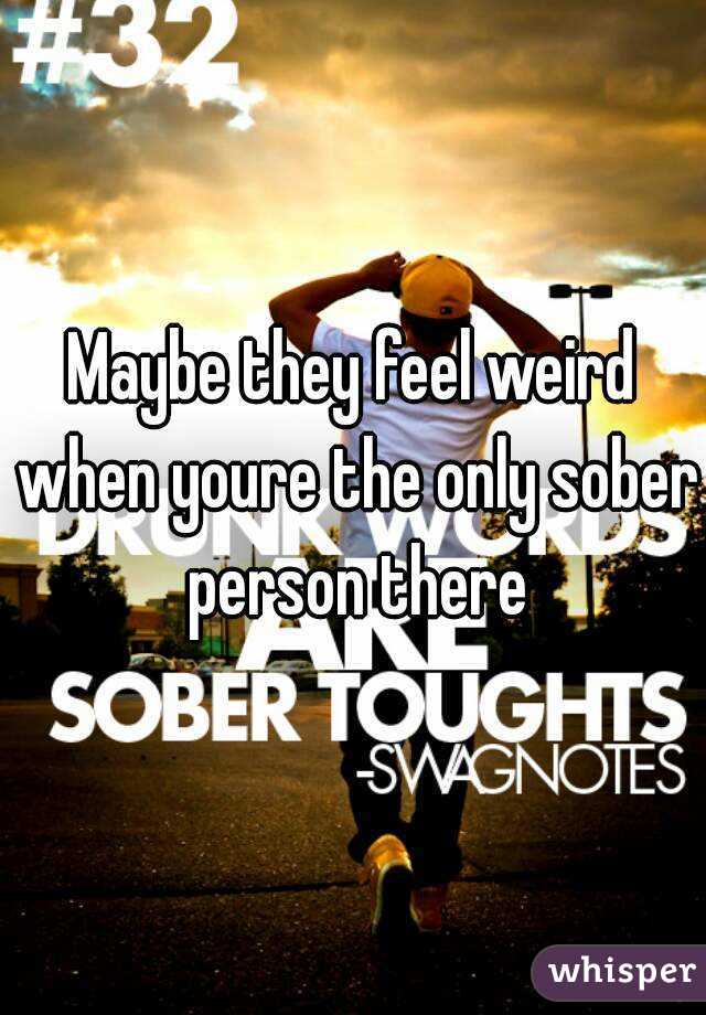 Maybe they feel weird when youre the only sober person there