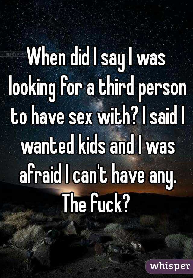 When did I say I was looking for a third person to have sex with? I said I wanted kids and I was afraid I can't have any. The fuck? 