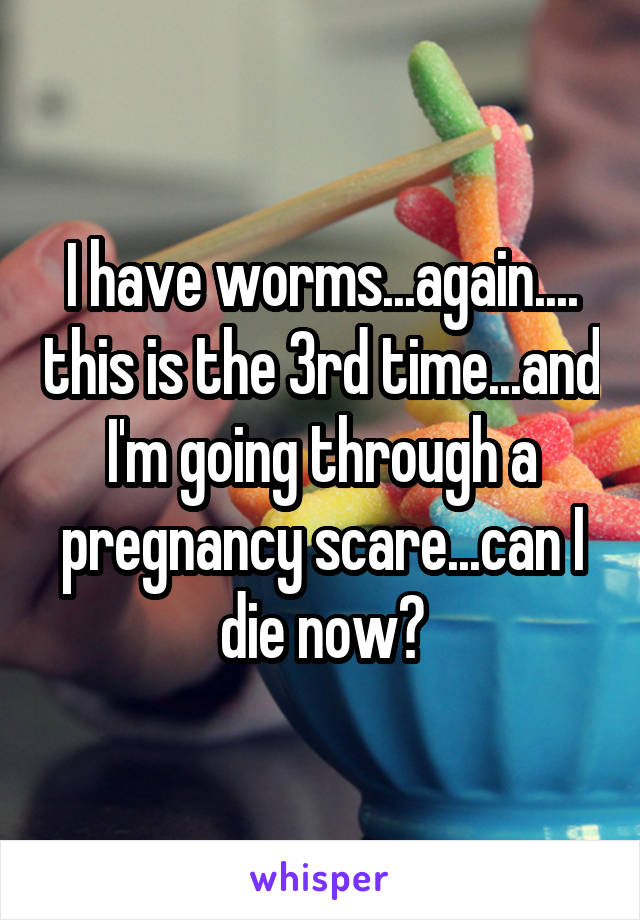 I have worms...again.... this is the 3rd time...and I'm going through a pregnancy scare...can I die now?